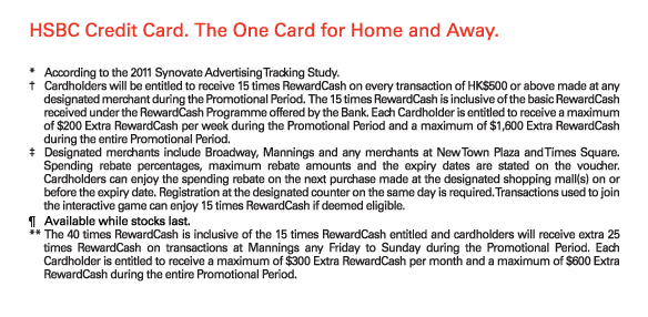 HSBC Credit Card. The One Card for Home and Away.

*	According to the 2011 Synovate Advertising Tracking Study.
†	Cardholders will be entitled to receive 15 times RewardCash on every transaction of HK$500 or above made at any designated merchant during the Promotional Period.  The 15 times RewardCash is inclusive of the basic RewardCash received under the RewardCash Programme offered by the Bank. Each Cardholder is entitled to receive a maximum of $200 Extra RewardCash per week during the Promotional Period and a maximum of $1,600 Extra RewardCash during the entire Promotional Period.
‡	Designated merchants include Broadway, Mannings and any merchants at New Town Plaza and Times Square. Spending rebate percentages, maximum rebate amounts and the expiry dates are stated on the voucher. Cardholders can enjoy the spending rebate on the next purchase made at the designated shopping mall(s) on or before the expiry date. Registration at the designated counter on the same day is required. Transactions used to join the interactive game can enjoy 15 times RewardCash if deemed eligible. 
¶	Available while stocks last.
**	The 40 times RewardCash is inclusive of the 15 times RewardCash entitled and cardholders will receive extra 25 times RewardCash on transactions at Mannings any Friday to Sunday during the Promotional Period. Each Cardholder is entitled to receive a maximum of $300 Extra RewardCash per month and a maximum of $600 Extra RewardCash during the entire Promotional Period.