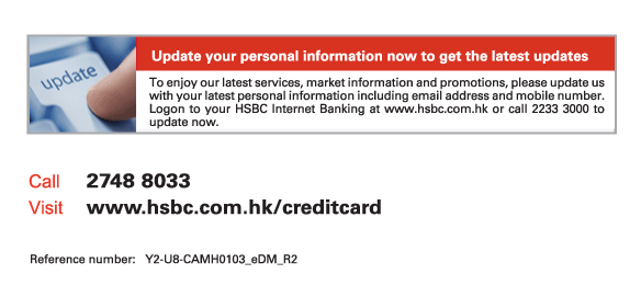 Update your personal information now to get the latest updates
          To enjoy our latest services. market information and promotions, please update us with your latest personal information including email address and mobile number. Logon to your HSBC Internet Banking at www.hsbc.com.hk or call 2233 3000 to update now.
          
Call	2748 8033
Visit	www.hsbc.com.hk/creditcard

Reference number: Y2-U8-CAMH0103_eDM_R2
