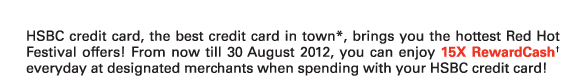 HSBC credit card, the best credit card in town*, brings you the hottest Red Hot Festival offers! From now till 30 August 2012, you can enjoy 15X RewardCash† everyday at designated merchants when spending with your HSBC credit card!  

Please visit www.hsbc.com.hk/creditcard or call 8228 8188 to register now!

Participating merchants and shopping malls
Times Square | New Town Plaza | Mannings | BROADWAY