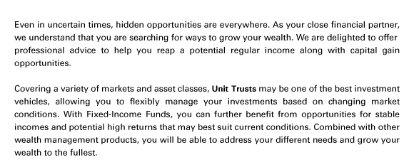 Even in uncertain times, hidden opportunities are everywhere. As your close financial partner, we understand that you are searching for ways to grow your wealth. We are delighted to offer
professional advice to help you reap a potential regular income along with capital gain opportunities.

Covering a variety of markets and asset classes, Unit Trusts may be one of the best investment vehicles, allowing you to flexibly manage your investments based on changing market conditions. With Fixed-Income Funds, you can further benefit from opportunities for stable incomes and potential high returns that may best suit current conditions. Combined with other wealth management products, you will be able to address your different needs and grow your wealth to the fullest.