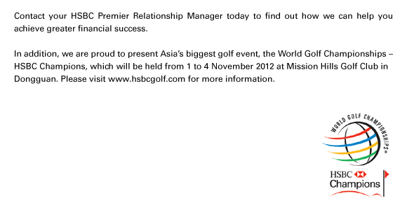 Contact your HSBC Premier Relationship Manager today to find out how we can help you achieve greater financial success.

In addition, we are proud to present Asia's biggest golf event, the World Golf Championships –
HSBC Champions, which will be held from 1 to 4 November 2012 at Mission Hills Golf Club in
Dongguan. Please visit www.hsbcgolf.com for more information.