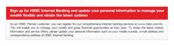 Sign up for HSBC Internet Banking and update your personal information to manage your wealth flexibly and obtain the latest updates

As an HSBC Premier customer, you can register for our comprehensive internet banking services at www.hsbc.com.hk. This will enable you to manage your wealth and grasp financial opportunities as they arise. To obtain the latest market information and service offers, please update your personal information such as your mobile number, e-mail address and correspondence address at HSBC Internet Banking.