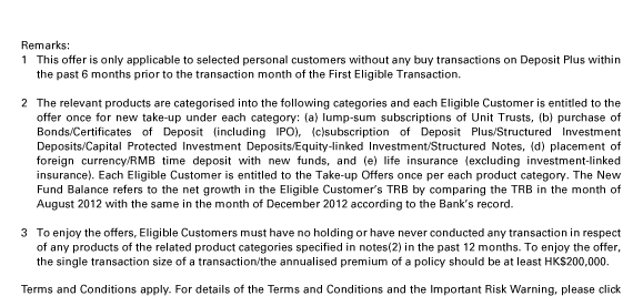 Remarks: 1. This offer is only applicable to selected personal customers without any buy transactions on Deposit Plus within the past 6 months prior to the transaction month of the First Eligible Transaction. 2. The relevant products are categorised into the following categories and each Eligible Customer is entitled to the offer once for new take-up under each category: (a) lump-sum subscriptions of Unit Trusts, (b) purchase of Bonds/Certificates of Deposit (including IPO), (c)subscription of Deposit Plus/Structured Investment Deposits/Capital Protected Investment Deposits/Equity-linked Investment/Structured Notes, (d) placement of foreign currency/RMB time deposit with new funds, and (e) life insurance (excluding investment-linked insurance). Each Eligible Customer is entitled to the Take-up Offers once per each product category. The New Fund Balance refers to the net growth in the Eligible Customer's TRB by comparing the TRB in the month of August 2012 with the same in the month of December 2012 according to the Bank's record. 3. To enjoy the offers, Eligible Customers must have no holding or have never conducted any transaction in respect of any products of the related product categories specified in notes(2) in the past 12 months. To enjoy the offer, the single transaction size of a transaction/the annualised premium of a policy should be at least HK$200,000.

Terms and Conditions apply. For details of the Terms and Conditions and the Important Risk Warning, please click here or contact your HSBC Premier Relationship Manager.