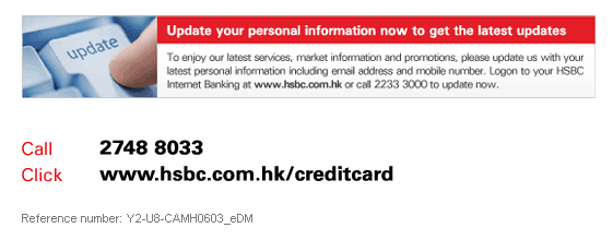 Update your personal information now to get the latest updates
To enjoy our latest services, market information and promotions, please update us with your latest personal information including email address and mobile number. Logon to your HSBC Internet Banking at www.hsbc.com.hk or call 2233 3000 to update now.

Call 2748 8033
Visit www.hsbc.com.hk/creditcard

Reference number: Y2-U8-CAMH0603_eDM