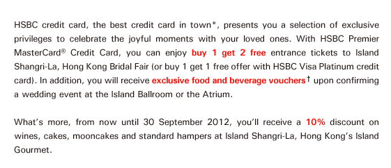 HSBC credit card, the best credit card in town*, presents you a selection of exclusive privileges to celebrate the joyful moments with your loved ones. With HSBC Premier MasterCard® Credit Card, you can enjoy buy 1 get 2 free entrance tickets to Island Shangri-La, Hong Kong Bridal Fair (or buy 1 get 1 free offer with HSBC Visa Platinum credit card). In addition, you will receive exclusive food and beverage vouchers† upon confirming a wedding event at the Island Ballroom or the Atrium.

What's more, from now until 30 September 2012, you'll receive a 10% discount on wines, cakes, mooncakes and standard hampers at Island Shangri-La, Hong Kong's Island Gourmet.  