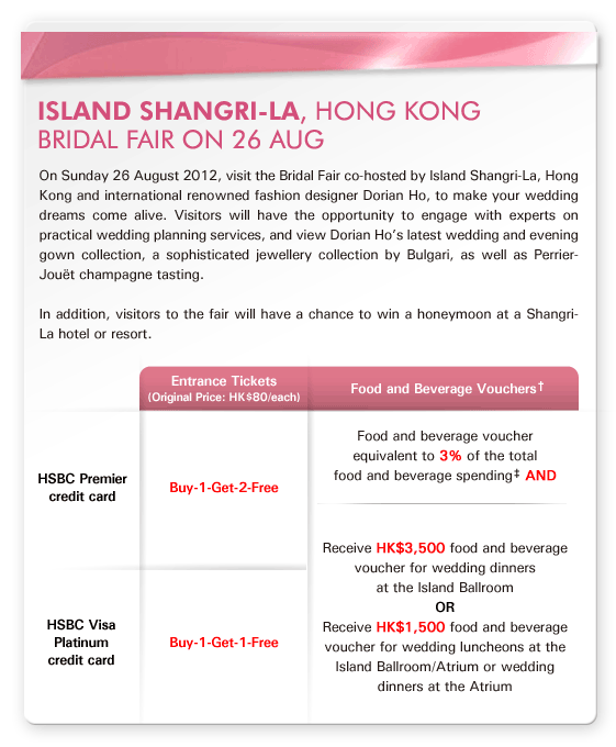 Island Shangri-La, Hong Kong
Bridal Fair on 26 AUG

On Sunday 26 August 2012, visit the Bridal Fair co-hosted by Island Shangri-La, Hong Kong and international renowned fashion designer Dorian Ho, to make your wedding dreams come alive. Visitors will have the opportunity to engage with experts on practical wedding planning services, and view Dorian Ho’s latest wedding and evening gown collection, a sophisticated jewellery collection by Bulgari, as well as Perrier-Jouët champagne tasting.

In addition, visitors to the fair will have a chance to win a honeymoon at a Shangri-La hotel or resort. 

Entrance Tickets (Original Price: HK$80/each):
HSBC Premier credit card - Buy-1-Get-2-Free
HSBC Visa Platinum credit card - Buy-1-Get-1-Free

Food and Beverage Vouchers†:
Food and beverage voucher equivalent to 3% of the total food and beverage spending‡ AND
Receive HK$3,500 food and beverage voucher for wedding dinners at the Island Ballroom
OR 
Receive HK$1,500 food and beverage voucher for wedding luncheons at the Island Ballroom/Atrium or wedding dinners at the Atrium