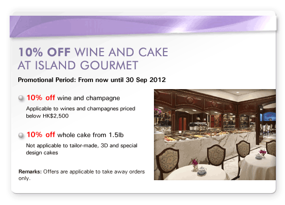 10% off wine and cake at Island Gourmet
Promotional Period: From now until 30 Sep 2012

- 10% off wine and champagne
  Applicable to wines and champagnes priced below HK$2,500

- 10% off whole cake from 1.5lb
  Not applicable to tailor-made, 3D and special design cakes

Remarks: Offers are applicable to take away orders only.