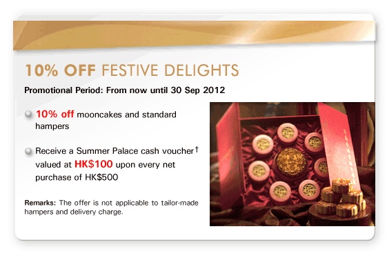 10% off Festive Delights
Promotional Period: From now until 30 Sep 2012

- 10% off mooncakes and standard hampers

- Receive a Summer Palace cash voucher† valued at HK$100 upon every net purchase of HK$500

Remarks: The offer is not applicable to tailor-made hampers and delivery charge.