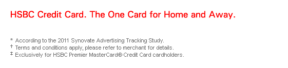 HSBC Credit Card. The One Card for Home and Away.

* According to the 2011 Synovate Advertising Tracking Study. 
† Terms and conditions apply, please refer to merchant for details.
‡ Exclusively for HSBC Premier MasterCard® Credit Card cardholders.