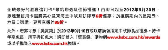 全城最好的匯豐信用卡*帶給您最紅佳節禮遇！由即日起至2012年9月30日，憑匯豐信用卡選購美心及東海堂中秋月餅即享6折優惠；於推廣期內的星期五、六及日選購，更可享額外95折。

此外，您亦可憑「獎賞錢」於2012年9月10日或以前換領指定中秋節食品禮券。持卡年期愈長，所享折扣愈大！請即登入「獎賞錢」購物網www.hsbc.com.hk/rewards或以手機登入www.hsbc.com.hk換購。