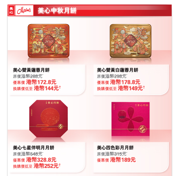 美心中秋月餅
          
美心雙黃蓮蓉月餅
原價港幣288元	
優惠價 港幣172.8元
換購價低至 港幣144元†

美心雙黃白蓮蓉月餅
原價港幣298元	
優惠價 港幣178.8元
換購價低至 港幣149元†

美心七星伴明月月餅
原價港幣548元	
優惠價 港幣328.8元
換購價低至 港幣252元†

美心四色彩月月餅
原價港幣315元	
優惠價 港幣189元