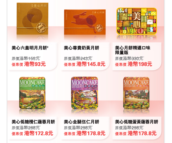 美心六皇明月月餅‡
原價港幣155元	
優惠價 港幣93元

美心尊貴奶黃月餅
原價港幣243元	
優惠價 港幣145.8元

美心月餅精選口味 限量版
原價港幣330元	
優惠價 港幣198元

美心低糖欖仁蓮蓉月餅
原價港幣288元	
優惠價 港幣172.8元

美心金腿伍仁月餅
原價港幣298元	
優惠價 港幣178.8元

美心低糖蛋黃蓮蓉月餅
原價港幣298元	
優惠價 港幣178.8元