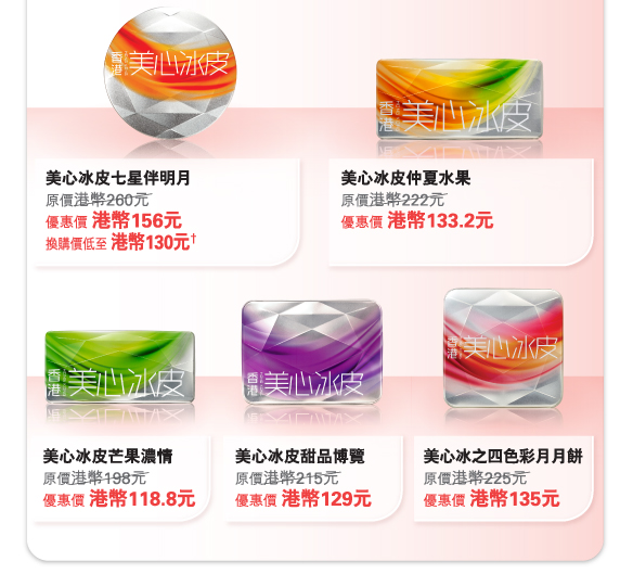 美心冰皮七星伴明月 
原價港幣260元	
優惠價 港幣156元
換購價低至 港幣130元†

美心冰皮仲夏水果
原價港幣222元	
優惠價 港幣133.2元

美心冰皮芒果濃情
原價港幣198元	
優惠價 港幣118.8元

美心冰皮甜品博覽
原價港幣215元	
優惠價 港幣129元

美心冰之四色彩月月餅
原價港幣225元	
優惠價 港幣135元
