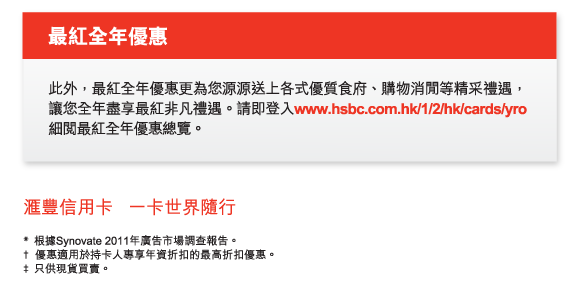 最紅全年優惠

此外，最紅全年優惠更為您源源送上各式優質食府、購物消閒等精采禮遇，讓您全年盡享最紅非凡禮遇。請即登入www.hsbc.com.hk/1/2/hk/cards/yro細閱最紅全年優惠總覽。

匯豐信用卡   一卡世界隨行

* 根據Synovate 2011年廣告市場調查報告。
† 優惠適用於持卡人專享年資折扣的最高折扣優惠。
‡ 只供現貨買賣。