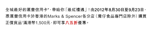 全城最好的匯豐信用卡*，帶給你「最紅禮遇」！由2012年8月30日至9月23日，憑匯豐信用卡於香港的Marks&Spencer各分店（灣仔食品專門店除外）購買正價貨品†滿港幣1,500元，即可享八五折優惠。