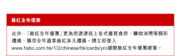 最紅全年優惠
此外，「最紅全年優惠」更為您源源送上各式優質食府、購物及消閒等精彩禮遇，讓您全年盡享最紅非凡禮遇。請立即登入www.hsbc.com.hk/1/2/chinese/hk/cards/yro細閱最紅全年優惠總覽。