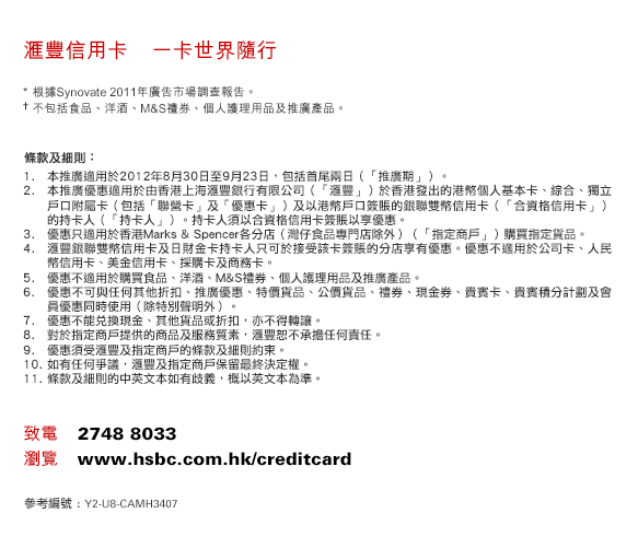 匯豐信用卡　一卡世界隨行
* 根據Synovate 2011年廣告市場調查報告。
† 不包括食品、洋酒、M&S禮券、個人護理用品及推廣產品。
條款及細則：
1. 本推廣適用於2012年8月30日至9月23日，包括首尾兩日（「推廣期」）。 
2. 本推廣優惠適用於由香港上海匯豐銀行有限公司（「匯豐」）於香港發出的港幣個人基本卡、綜合、獨立戶口附屬卡（包括「聯營卡」及「優惠卡」）及以港幣戶口簽賬的銀聯雙幣信用卡（「合資格信用卡」）的持卡人（「持卡人」）。持卡人須以合資格信用卡簽賬以享優惠。
3. 優惠只適用於香港Marks & Spencer各分店（灣仔食品專門店除外）（「指定商戶」）購買指定貨品。
4. 匯豐銀聯雙幣信用卡及日財金卡持卡人只可於接受該卡簽賬的分店享有優惠。優惠不適用於公司卡、人民幣信用卡、美金信用卡、採購卡及商務卡。
5. 優惠不適用於購買食品、洋酒、M&S禮券、個人護理用品及推廣產品。
6. 優惠不可與任何其他折扣、推廣優惠、特價貨品、公價貨品、禮券、現金券、貴賓卡、貴賓積分計劃及會員優惠同時使用（除特別聲明外）。
7. 優惠不能兌換現金、其他貨品或折扣，亦不得轉讓。 
8. 對於指定商戶提供的商品及服務質素，匯豐恕不承擔任何責任。 
9. 優惠須受匯豐及指定商戶的條款及細則約束。
10. 如有任何爭議，匯豐及指定商戶保留最終決定權。
11. 條款及細則的中英文本如有歧義，概以英文本為準。
致電    2748 8033
瀏覽    www.hsbc.com.hk/creditcard
參考編號 : Y2-U8-CAMH3407