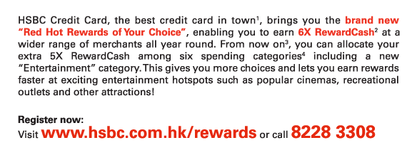 HSBC Credit Card, the best credit card in town1, brings you the brand new “Red Hot Rewards of Your Choice”, enabling you to earn 6X RewardCash2 at a wider range of merchants all year round. From now on3, you can allocate your extra 5X RewardCash among six spending categories4 including a new “Entertainment” category. This gives you more choices and lets you earn rewards faster at exciting entertainment hotspots such as popular cinemas, recreational outlets and other attractions! 

Register now:
Visit www.hsbc.com.hk/rewards or call 8228 3308
