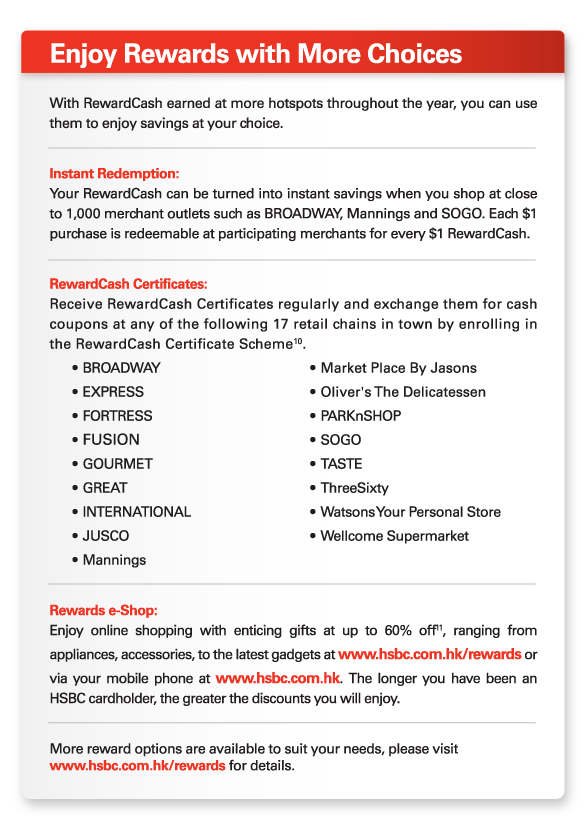 Enjoy Rewards with More Choices 

With RewardCash earned at more hotspots throughout the year, you can use them to enjoy savings at your choice.


Instant Redemption: 
Your RewardCash can be turned into instant savings when you shop at close to 1,000 merchant outlets such as BROADWAY, Mannings and SOGO. Each $1 purchase is redeemable at participating merchants for every $1 RewardCash. 


RewardCash Certificates:  
Receive RewardCash Certificates regularly and exchange them for cash coupons at any of the following 17 retail chains in town by enrolling in the RewardCash Certificate Scheme10. 
• 	BROADWAY	• 	Market Place By Jasons
• 	EXPRESS	• 	Oliver's The Delicatessen
• 	FORTRESS	•	PARKnSHOP
• 	FUSION	•	SOGO
• 	GOURMET	•	TASTE
• 	GREAT	•	ThreeSixty 
• 	INTERNATIONAL	•	Watsons Your Personal Store
• 	JUSCO	• 	Wellcome Supermarket 			
•	Mannings 


Rewards e-Shop:  
Enjoy online shopping with enticing gifts at up to 60% off11, ranging from appliances, accessories, to the latest gadgets at www.hsbc.com.hk/rewards or via your mobile phone at www.hsbc.com.hk. The longer you have been an HSBC cardholder, the greater the discounts you will enjoy.


More reward options are available to suit your needs, please visit  www.hsbc.com.hk/rewards for details. 