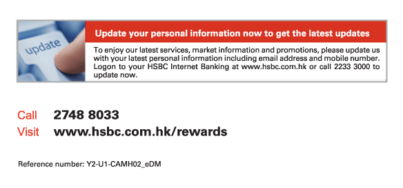 Update your personal information now to get the latest updates
To enjoy our latest services. market information and promotions, please update us with your latest personal information including email address and mobile number. Logon to your HSBC Internet Banking at www.hsbc.com.hk or call 2233 3000 to update now.
          
Call	2748 8033
Visit	www.hsbc.com.hk/rewards

Reference number: Y2-U1-CAMH02_eDM