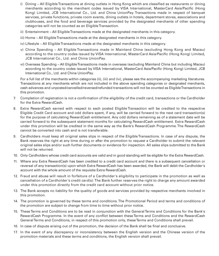 i)	Dining – All Eligible Transactions at dining outlets in Hong Kong which are classified as restaurants or dining merchants according to the merchant codes issued by VISA International, MasterCard Asia/Pacific (Hong Kong) Limited, JCB International Co., Ltd. and China UnionPay. Transactions made in respect of banquet services, private functions, private room events, dining outlets in hotels, department stores, associations and clubhouses, and the food and beverage services provided by the designated merchants of other spending categories will not be counted as an Eligible Transaction. 
	ii)	Entertainment – All Eligible Transactions made at the designated merchants in this category.
	iii)	Home – All Eligible Transactions made at the designated merchants in this category.
	iv)	Lifestyle – All Eligible Transactions made at the designated merchants in this category.
	v)	China Spending – All Eligible Transactions made in Mainland China (excluding Hong Kong and Macau) according to the country codes issued by VISA International, MasterCard Asia/Pacific (Hong Kong) Limited, JCB International Co., Ltd. and China UnionPay.
	vi)	Overseas Spending – All Eligible Transactions made in overseas (excluding Mainland China but including Macau) according to the country codes issued by VISA International, MasterCard Asia/Pacific (Hong Kong) Limited, JCB International Co., Ltd. and China UnionPay.
	For a full list of the merchants within categories (ii), (iii) and (iv), please see the accompanying marketing literatures. Transactions at any merchants which are not included in the above spending categories or designated merchants, cash advances and unposted/cancelled/reversed/refunded transactions will not be counted as Eligible Transactions in this promotion. 
7.	Completion of registration is not a confirmation of the eligibility of the credit card, transactions or the Cardholder for the Extra RewardCash. 
8.	Extra RewardCash earned with respect to each posted Eligible Transaction will be credited to the respective Eligible Credit Card account and odd dollars spent, if any, will be carried forward to the next card transaction(s) for the purpose of calculating RewardCash entitlement. Any odd dollars remaining as of a statement date will be carried forward to the subsequent statement months for calculating RewardCash entitlement. Extra RewardCash under this promotion will be credited in the same way as the Bank's RewardCash Programme. The RewardCash cannot be converted into cash and is not transferable.
9.	Cardholders must keep all original sales slips in respect of the Eligible Transactions. In case of any dispute, the Bank reserves the right at any time during or after the promotion to request a Cardholder to submit the relevant original sales slips and/or such further documents or evidence for inspection. All sales slips submitted to the Bank will not be returned.
10.	Only Cardholders whose credit card accounts are valid and in good standing will be eligible for the Extra RewardCash. 
11.	Where any Extra RewardCash has been credited to a credit card account and there is a subsequent cancellation or reversal of any transaction(s) upon which Extra RewardCash has been awarded, the Bank will debit the Cardholder's account with the whole amount of the requisite Extra RewardCash.
12.	Fraud and abuse will result in forfeiture of a Cardholder's eligibility to participate in the promotion as well as cancellation of a Cardholder's credit card(s). The Bank further reserves the right to charge any amount awarded under this promotion directly from the credit card account without prior notice.
13.	The Bank accepts no liability for the quality of goods and services provided by respective merchants involved in this promotion.
14.	The promotion is governed by these terms and conditions. The Promotional Period and terms and conditions of the promotion are subject to change from time to time without prior notice.
15.	These Terms and Conditions are to be read in conjunction with the General Terms and Conditions for the Bank's RewardCash Programme. In the event of any conflict between these Terms and Conditions and the RewardCash General Terms and Conditions, in respect of this promotion only, these Terms and Conditions shall prevail.
16.	In case of dispute arising out of the promotion, the decision of the Bank shall be final and conclusive.
17.	In the event of any discrepancy or inconsistency between the English version and the Chinese version of the promotion materials and these terms and conditions, the English version shall prevail.