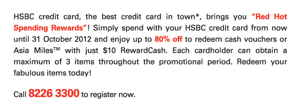 HSBC credit card, the best credit card in town*, brings you “Red Hot Spending Rewards”! Simply spend with your HSBC credit card from now until 31 October 2012 and enjoy up to 80% off to redeem cash vouchers or Asia MilesTM with just $10 RewardCash. Each cardholder can obtain a maximum of 3 items throughout the promotional period. Redeem your fabulous items today!
          
Call 8226 3300 to register now.