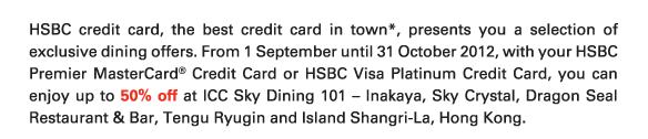 HSBC credit card, the best credit card in town*, presents you a selection of exclusive dining offers. From 1 September until 31 October 2012, with your HSBC Premier MasterCard® Credit Card or HSBC Visa Platinum Credit Card, you can enjoy up to 50% off at ICC Sky Dining 101 – Inakaya, Sky Crystal, Dragon Seal Restaurant & Bar, Tengu Ryugin and Island Shangri-La, Hong Kong.