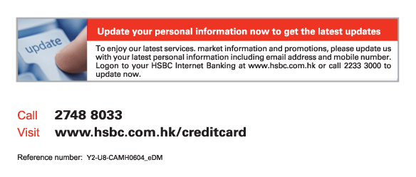 Update your personal information now to get the latest updates
To enjoy our latest services. market information and promotions, please update us with your latest personal information including email address and mobile number. Logon to your HSBC Internet Banking at www.hsbc.com.hk or call 2233 3000 to update now.
          
Call	2748 8033
Visit	www.hsbc.com.hk/creditcard

Reference number: Y2-U8-CAMH0604_eDM