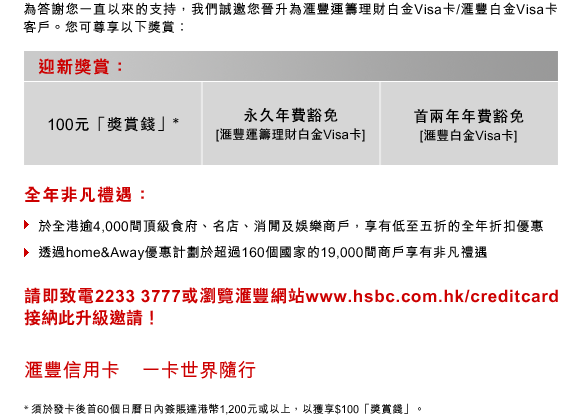 為答謝您一直以來的支持，我們誠邀您晉升為匯豐運籌理財白金Visa卡/匯豐白金Visa卡客戶。您可尊享以下獎賞：
迎新獎賞：
100元「獎賞錢」* ｜ 永久年費豁免[匯豐運籌理財白金Visa卡] ｜ 首兩年年費豁免[匯豐白金Visa卡]
全年非凡禮遇：
﹣ 於全港逾4,000間頂級食府、名店、消閒及娛樂商戶，享有低至五折的全年折扣優惠
﹣ 透過home&Away優惠計劃於超過160個國家的19,000間商戶享有非凡禮遇
請即致電22333777或瀏覽匯豐網站www.hsbc.com.hk/creditcard    接納此升級邀請！
匯豐信用卡    一卡世界隨行
* 須於發卡後首60個日曆日內簽賬達港幣1,200元或以上，以獲享$100「獎賞錢」。

