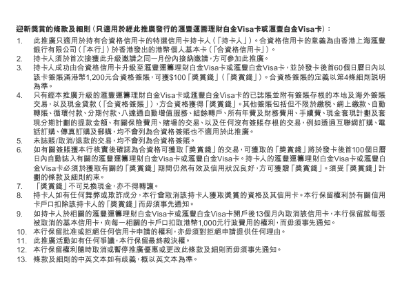 迎新獎賞的條款及細則（只適用於經此推廣發行的匯豐運籌理財白金Visa卡或匯豐白金Visa卡）：
1. 此推廣只適用於持有合資格信用卡的特選信用卡持卡人（「持卡人」）。合資格信用卡的意義為由香港上海匯豐銀行有限公司（「本行」）於香港發出的港幣個人基本卡（「合資格信用卡」）。
2. 持卡人須於首次接獲此升級邀請之同一月份內接納邀請，方可參加此推廣。
3. 持卡人成功由合資格信用卡升級至匯豐運籌理財白金Visa卡或匯豐白金Visa卡，並於發卡後首60個日曆日內以該卡簽賬滿港幣1,200元合資格簽賬，可獲$100「獎賞錢」（「獎賞錢」）。合資格簽賬的定義以第4條細則說明為準。
4. 只有經本推廣升級的匯豐運籌理財白金Visa卡或匯豐白金Visa卡的已誌賬並附有簽賬存根的本地及海外簽賬交易，以及現金貸款（「合資格簽賬」），方合資格獲得「獎賞錢」。其他簽賬包括但不限於繳稅、網上繳款、自動轉賬、循環付款、分期付款、八達通自動增值服務、結餘轉戶、所有年費及財務費用、手續費、現金套現計劃及套現分期計劃的提款金額、有關保險費用、賭場的交易、以及任何沒有簽賬存根的交易，例如透過互聯網訂購、電話訂購、傳真訂購及郵購，均不會列為合資格簽賬也不適用於此推廣。
5. 未誌賬/取消/退款的交易，均不會列為合資格簽賬。
6. 如有關簽賬獲本行核實後確認為合資格可獲取「獎賞錢」的交易，可獲取的「獎賞錢」將於發卡後首100個日曆日內自動誌入有關的匯豐運籌理財白金Visa卡或匯豐白金Visa卡。持卡人的匯豐運籌理財白金Visa卡或匯豐白金Visa卡必須於獲取有關的「獎賞錢」期間仍然有效及信用狀況良好，方可獲贈「獎賞錢」。須受「獎賞錢」計劃的條款及細則約束。
7. 「獎賞錢」不可兌換現金，亦不得轉讓。
8. 持卡人如有任何舞弊或欺詐成分，本行會取消該持卡人獲取獎賞的資格及其信用卡。本行保留權利於有關信用卡戶口扣除該持卡人的「獎賞錢」而毋須事先通知。
9. 如持卡人於相關的匯豐運籌理財白金Visa卡或匯豐白金Visa卡開戶後13個月內取消該信用卡，本行保留就每張被取消的基本信用卡，向每一相關的卡戶口扣取港幣1,000元行政費用的權利，而毋須事先通知。
10. 本行保留批准或拒絕任何信用卡申請的權利，亦毋須對拒絕申請提供任何理由。 
11. 此推廣活動如有任何爭議，本行保留最終裁決權。
12. 本行保留權利隨時取消或暫停推廣優惠或更改此條款及細則而毋須事先通知。
13. 條款及細則的中英文本如有歧義，概以英文本為準。