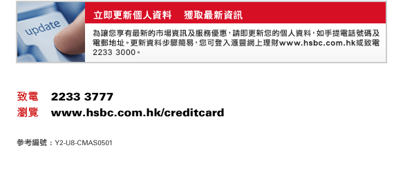 立即更新個人資料    獲取最新資訊
為讓您享有最新的市場資訊及服務優惠，請即更新您的個人資料，如手提電話號碼及電郵地址。更新資料步驟簡易，您可登入匯豐網上理財www.hsbc.com.hk或致電2233 3000。
致電    2233 3777
瀏覽    www.hsbc.com.hk/creditcard
參考編號 : Y2-U8-CMAS0501