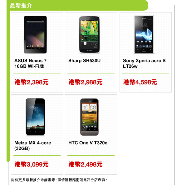最新推介
ASUS Nexus 7 16GB Wi-Fi版 | 港幣2,398元
Sharp SH530U | 港幣2,988元
Sony Xperia acro S LT26w | 港幣4,598元
Meizu MX 4-core (32GB) | 港幣3,099元
HTC One V T320e | 港幣2,498元
尚有更多最新推介未能盡錄，詳情請親臨衛訊電訊分店查詢。