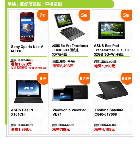 手機 / 筆記簿電腦 / 平板電腦
Sony Xperia Neo V MT11i | 7折 | 原價：港幣2,398元 | 港幣1,678元 | 加送名貴禮品 (價值：港幣150元)
ASUS Eee Pad Transformer TF101G 32GB連底座 3G+Wi-Fi版 | 5折 | 原價：港幣4,998元 | 港幣2,498元
ASUS Eee Pad Transformer TF101G 32GB 3G+Wi-Fi版 | 5折 | 原價：港幣3,988元 | 港幣1,998元
ASUS Eee PC X101CH | 8折 | 原價：港幣2,498元 | 港幣1,998元
ViewSonic ViewPad VB71 | 67折 | 原價：港幣1,190元 | 港幣799元
Toshiba Satellite C840-01Y008 | 84折 | 原價：港幣4,999元 | 港幣4,199元