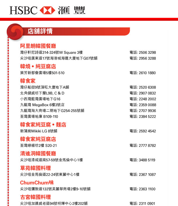 HSBC 匯豐
          
阿里朗韓國餐廳 	
灣仔軒尼詩道314-324號W Square 3樓	電話: 2506 3298
尖沙咀廣東道17號海港城海運大廈地下G07號舖	電話: 2956 3288

韓燒‧純豆腐店
葵芳新都會廣場5樓501-510	電話: 2610 1880

韓食家
灣仔船街9號頂旺大廈地下A舖	電話: 2520 6308
北角健威坊下層L9B, C & D	電話: 2907 0832
小西灣藍灣廣場地下G16	電話: 2248 2002
九龍灣 MegaBox 6樓3號店	電話: 2359 0088
九龍灣淘大商場二期地下G254-255號舖	電話: 2707 9936
荃灣廣場地庫 B109-110	電話: 2384 5222

韓食家純豆腐‧麵店
新蒲崗Mikiki LG 8號舖	電話: 2592 4542

韓食家純豆腐店
荃灣綠楊坊2樓 S20-21	電話: 2777 8782

清進洞韓國餐廳
尖沙咀漆咸道南57-59號金馬倫中心1樓	電話: 3488 5119

草苑韓國料理
尖沙咀金馬倫道22-24號東麗中心1樓	電話: 2367 1087

ChumChum味
尖沙咀彌敦道132號美麗華商場2樓9-10號舖	電話: 2363 1100	

古宮韓國料理
尖沙咀加連威老道94號明輝中心2樓202舖	電話: 2311 0901