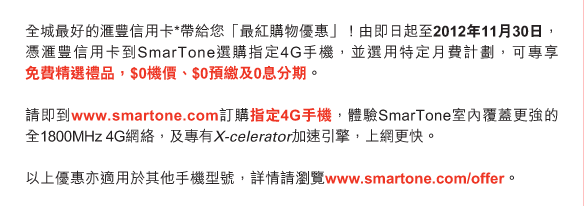 全城最好的匯豐信用卡*帶給您「最紅購物優惠」！由即日起至2012年11月30日，憑匯豐信用卡到SmarTone選購指定4G手機，並選用特定月費計劃，可專享免費精選禮品，$0機價、$0預繳及0息分期。

請即到www.smartone.com訂購指定4G手機，體驗SmarTone室內覆蓋更強的全1800MHz 4G網絡，及專有X-celerator加速引擎，上網更快。

以上優惠亦適用於其他手機型號，詳情請瀏覽www.smartone.com/offer。