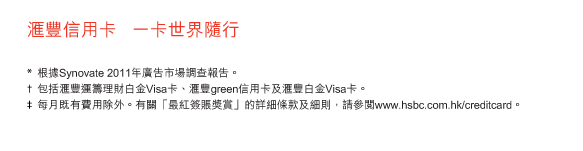 匯豐信用卡   一卡世界隨行

*	根據Synovate 2011年廣告市場調查報告。
†	包括匯豐運籌理財白金Visa卡、匯豐green信用卡及匯豐白金Visa卡。
‡	每月既有費用除外。有關「最紅簽賬獎賞」的詳細條款及細則，請參閱www.hsbc.com.hk/creditcard。