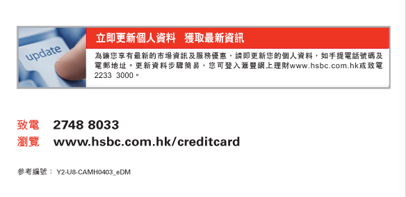 即更新個人資料   獲取最新資訊
為讓您享有最新的市場資訊及服務優惠，請即更新您的個人資料，如手提電話號碼及電郵地址。更新資料步驟簡易，您可登入匯豐網上理財www.hsbc.com.hk或致電2233  3000。
          
致電	2748 8033
瀏覽	www.hsbc.com.hk/creditcard

參考編號：Y2-U8-CAMH0403_eDM