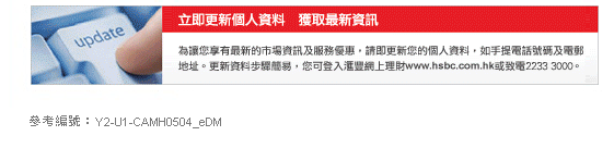 立即更新個人資料　獲取最新資訊 
為讓您享有最新的市場資訊及服務優惠，請即更新您的個人資料，如手提電話號碼及電郵地址。更新資料步驟簡易，您可登入匯豐網上理財www.hsbc.com.hk或致電2233 3000。
 
參考編號：Y2-U1-CAMH0504_eDM