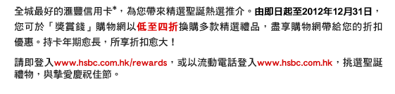 全城最好的匯豐信用卡*，為您帶來精選聖誕熱選推介。由即日起至2012年12月31日，您可於「獎賞錢」購物網以低至四折換購多款精選禮品，盡享購物網帶給您的折扣優惠。持卡年期愈長，所享折扣愈大！
請即登入www.hsbc.com.hk/rewards，或以流動電話登入www.hsbc.com.hk，挑選聖誕禮物，與摯愛慶祝佳節。