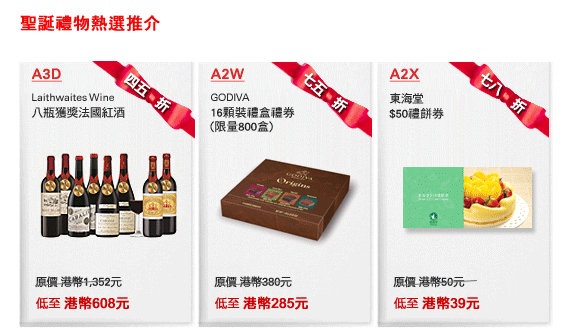 聖誕禮物熱選推介

A3D 四五折
Laithwaites Wine
八瓶獲獎法國紅酒
原價 港幣1,352元
低至 港幣608元

A2W 七五折
GODIVA
16顆裝禮盒禮券
(限量800盒)
原價 港幣380元
低至 港幣285元

A2X 七八折
東海堂
$50禮餅券
原價 港幣50元
低至 港幣39元