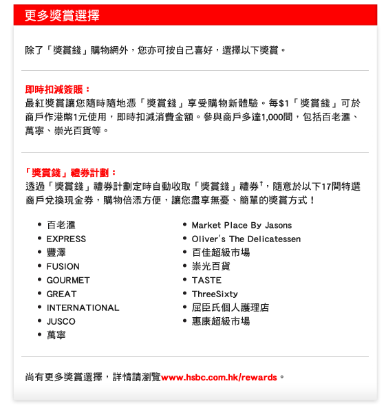 更多獎賞選擇 

除了「獎賞錢」購物網外，您亦可按自己喜好，選擇以下獎賞。

即時扣減簽賬：
最紅獎賞讓您隨時隨地憑「獎賞錢」享受購物新體驗。每$1「獎賞錢」可於商戶作港幣1元使用，即時扣減消費金額。參與商戶多達1,000間，包括百老匯、萬寧、崇光百貨等。

「獎賞錢」禮券計劃：
 透過「獎賞錢」禮券計劃定時自動收取「獎賞錢」禮券†，隨意於以下17間特選 
 商戶兌換現金券，購物倍添方便，讓您盡享無憂、簡單的獎賞方式！ 

•  百老匯	
•  EXPRESS
•  豐澤
•  FUSION	
•  GOURMET	
•  GREAT	
•  INTERNATIONAL	
•  JUSCO	
•  萬寧
•  Market Place By Jasons	
•  Oliver's The Delicatessen
•  百佳超級市場
•  崇光百貨	
•  TASTE	
•  ThreeSixty	
•  屈臣氏個人護理店	
•  惠康超級市場	

尚有更多獎賞選擇，詳情請瀏覽www.hsbc.com.hk/rewards。