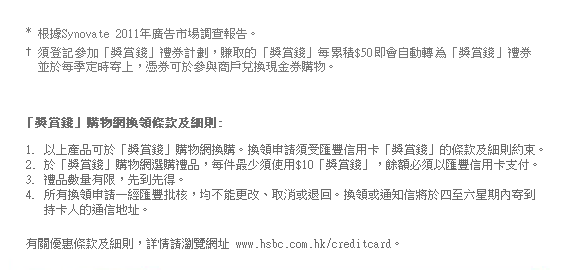* 根據Synovate 2011年廣告市場調查報告。
† 須登記參加「獎賞錢」禮券計劃，賺取的「獎賞錢」每累積$50即會自動轉為「獎賞錢」禮券並於每季定時寄上，憑券可於參與商戶兌換現金券購物。

「獎賞錢」購物網換領條款及細則:
1. 以上產品可於「獎賞錢」購物網換購。換領申請須受匯豐信用卡「獎賞錢」的條款及細則約束。
2. 於「獎賞錢」購物網選購禮品，每件最少須使用$10「獎賞錢」，餘額必須以匯豐信用卡支付。
3. 禮品數量有限，先到先得。
4. 所有換領申請一經匯豐批核，均不能更改、取消或退回。換領或通知信將於四至六星期內寄到持卡人的通信地址。

有關優惠條款及細則，詳情請瀏覽網址 www.hsbc.com.hk/creditcard。