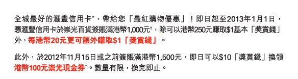 最好的匯豐信用卡*，帶給您「最紅購物優惠」！即日起至2013年1月1日，憑匯豐信用卡於崇光百貨簽賬滿港幣1,000元†，除可以港幣250元賺取$1基本「獎賞錢」外，每港幣20元更可額外賺取$1「獎賞錢」。

此外，於2012年11月15日或之前簽賬滿港幣1,500元，即日可以$10「獎賞錢」換領港幣100元崇光現金券‡。數量有限，換完即止。