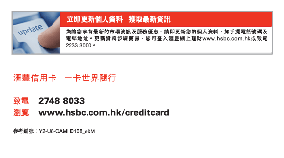 立即更新個人資料   獲取最新資訊
為讓您享有最新的市場資訊及服務優惠，請即更新您的個人資料，如手提電話號碼及電郵地址。更新資料步驟簡易，您可登入匯豐網上理財www.hsbc.com.hk或致電2233 3000。
          
匯豐信用卡   一卡世界隨行


致電	2748 8033
瀏覽	www.hsbc.com.hk/creditcard


參考編號：Y2-U8-CAMH0108_eDM