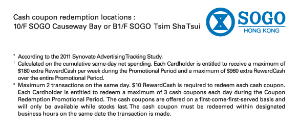 Cash coupon redemption locations : 
10/F SOGO Causeway Bay or B1/F SOGO  Tsim Sha Tsui

*	According to the 2011 Synovate Advertising Tracking Study. 
†	Calculated on the cumulative same-day net spending. Each Cardholder is entitled to receive a maximum of $180 extra RewardCash per week during the Promotional Period and a maximum of $960 extra RewardCash over the entire Promotional Period.
‡ 	Maximum 2 transactions on the same day. $10 RewardCash is required to redeem each cash coupon. Each Cardholder is entitled to redeem a maximum of 3 cash coupons each day during the Coupon Redemption Promotional Period. The cash coupons are offered on a first-come-first-served basis and will only be available while stocks last. The cash coupon must be redeemed within designated business hours on the same date the transaction is made.