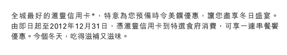 全城最好的匯豐信用卡*，特意為您預備時令美饌優惠，讓您盡享冬日盛宴。      由即日起至2012年12月31日，憑匯豐信用卡到特選食府消費，可享一連串餐饗優惠。今個冬天，吃得滋補又滋味。