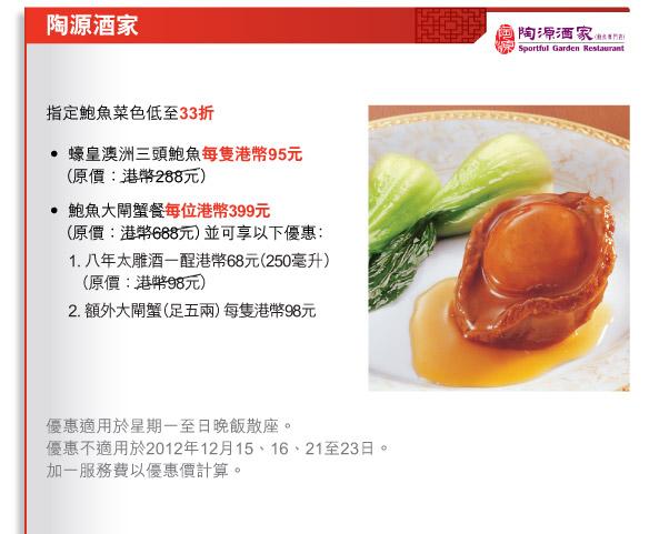 陶源酒家
          
          指定鮑魚菜色低至33折
•	蠔皇澳洲三頭鮑魚每隻港幣95元（原價：港幣288元）
•	鮑魚大閘蟹餐每位港幣399元（原價：港幣688元）並可享以下優惠：
	1. 八年太雕酒一酲港幣68元（250毫升） （原價：港幣98元）
	2. 額外大閘蟹（足五兩）每隻港幣98元
    
    優惠適用於星期一至日晚飯散座。
優惠不適用於2012年12月15、16、21至23日。
加一服務費以優惠價計算。