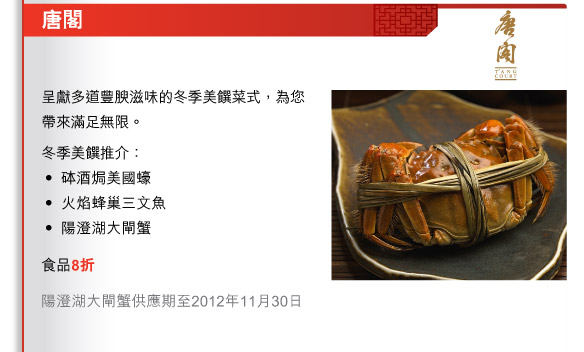 唐閣
          
          呈獻多道豐腴滋味的冬季美饌菜式，為您帶來滿足無限。
冬季美饌推介：
•	砵酒焗美國蠔
•	火焰蜂巢三文魚
•	陽澄湖大閘蟹
食品8折

陽澄湖大閘蟹供應期至2012年11月30日