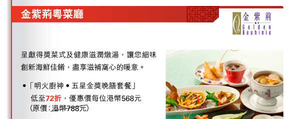 金紫荊粵菜廳
          
          呈獻得獎菜式及健康滋潤燉湯，讓您細味創新海鮮佳餚，盡享滋補窩心的暖意。 
• 「明火廚神•五星金獎晚膳套餐」		低至72折，優惠價每位港幣568元（原價：港幣788元）