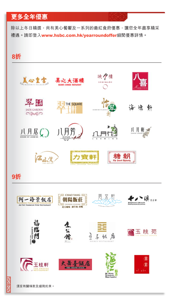 更多全年優惠
          
          除以上冬日精選，尚有美心餐饗及一系列的最紅食府優惠，讓您全年盡享精采禮遇。請即登入www.hsbc.com.hk/yearroundoffer細閱優惠詳情。
          
8折
美心皇宮
美心大酒樓
映月樓
八喜
翠園
翠玉軒
怡翠軒
海逸軒
八月居
八月芳
八月花
八月軒
江山笑
力寶軒
糖朝

9折
阿一海景飯店
朝陽飯店
雲來軒
十八溪粵菜館
福臨門海鮮酒家
李公館
王子飯店
玉桃苑
玉桃軒酒家
大舞臺飯店
滬江飯店
囍宴

須受有關條款及細則約束。
